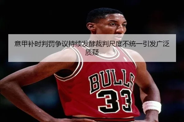 意甲补时判罚争议持续发酵裁判尺度不统一引发广泛质疑