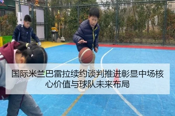 国际米兰巴雷拉续约谈判推进彰显中场核心价值与球队未来布局