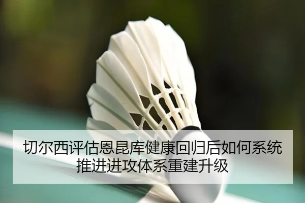 切尔西评估恩昆库健康回归后如何系统推进进攻体系重建升级