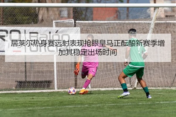 居莱尔热身赛远射表现抢眼皇马正酝酿新赛季增加其稳定出场时间