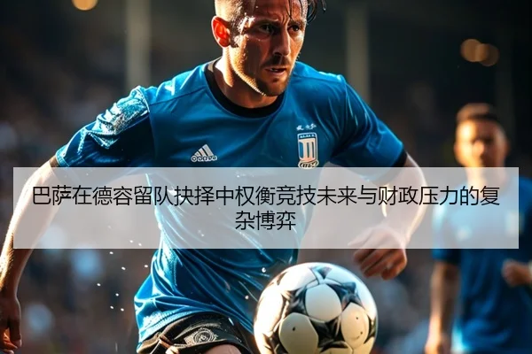 巴萨在德容留队抉择中权衡竞技未来与财政压力的复杂博弈