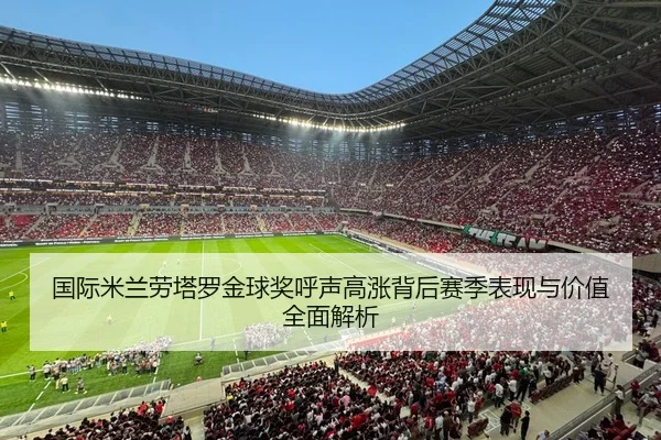国际米兰劳塔罗金球奖呼声高涨背后赛季表现与价值全面解析