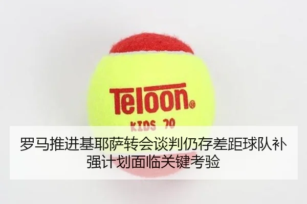 罗马推进基耶萨转会谈判仍存差距球队补强计划面临关键考验