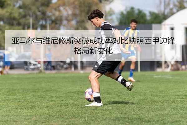 亚马尔与维尼修斯突破成功率对比映照西甲边锋格局新变化