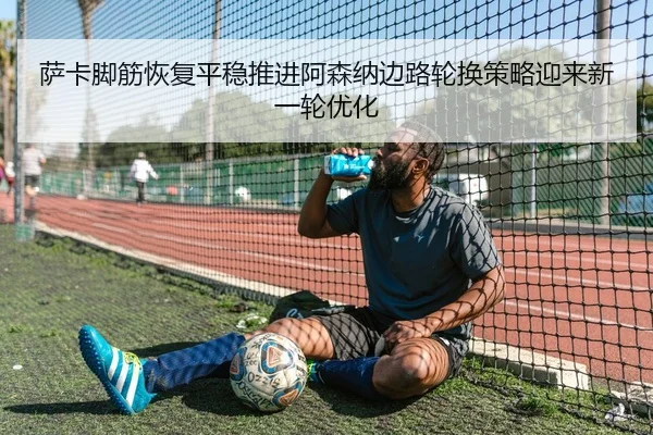 萨卡脚筋恢复平稳推进阿森纳边路轮换策略迎来新一轮优化