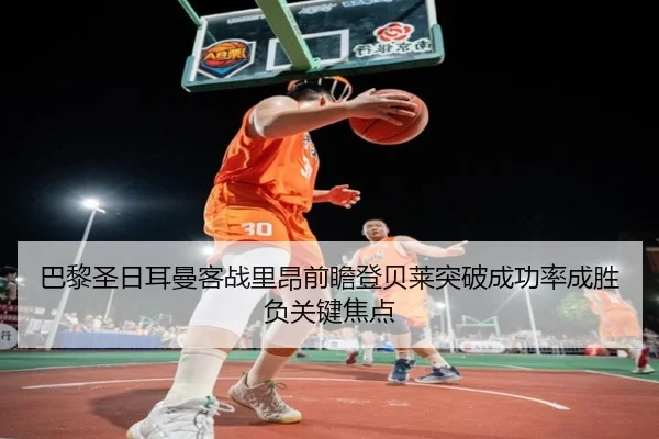 巴黎圣日耳曼客战里昂前瞻登贝莱突破成功率成胜负关键焦点